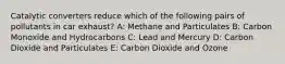 Catalytic converters reduce which of the following pairs of pollutants in car exhaust? A: Methane and Particulates B: Carbon Monoxide and Hydrocarbons C: Lead and Mercury D: Carbon Dioxide and Particulates E: Carbon Dioxide and Ozone