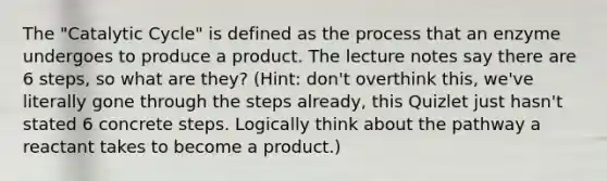 The "Catalytic Cycle" is defined as the process that an enzyme undergoes to produce a product. The lecture notes say there are 6 steps, so what are they? (Hint: don't overthink this, we've literally gone through the steps already, this Quizlet just hasn't stated 6 concrete steps. Logically think about the pathway a reactant takes to become a product.)