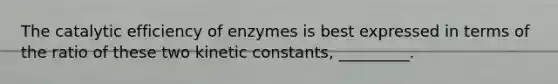 The catalytic efficiency of enzymes is best expressed in terms of the ratio of these two kinetic constants, _________.