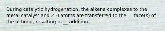 During catalytic hydrogenation, the alkene complexes to the metal catalyst and 2 H atoms are transferred to the __ face(s) of the pi bond, resulting in __ addition.