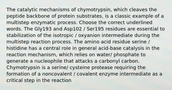 The catalytic mechanisms of chymotrypsin, which cleaves the peptide backbone of protein substrates, is a classic example of a multistep enzymatic process. Choose the correct underlined words. The Gly193 and Asp102 / Ser195 residues are essential to stabilization of the isotropic / oxyanion intermediate during the multistep reaction process. The amino acid residue serine / histidine has a central role in general acid-base catalysis in the reaction mechanism, which relies on water/ phosphate to generate a nucleophile that attacks a carbonyl carbon. Chymotrypsin is a serine/ cysteine protease requiring the formation of a noncovalent / covalent enzyme intermediate as a critical step in the reaction