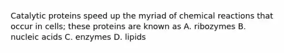 Catalytic proteins speed up the myriad of chemical reactions that occur in cells; these proteins are known as A. ribozymes B. nucleic acids C. enzymes D. lipids