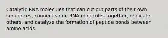 Catalytic RNA molecules that can cut out parts of their own sequences, connect some RNA molecules together, replicate others, and catalyze the formation of peptide bonds between <a href='https://www.questionai.com/knowledge/k9gb720LCl-amino-acids' class='anchor-knowledge'>amino acids</a>.