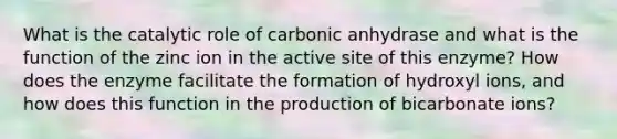 What is the catalytic role of carbonic anhydrase and what is the function of the zinc ion in the active site of this enzyme? How does the enzyme facilitate the formation of hydroxyl ions, and how does this function in the production of bicarbonate ions?