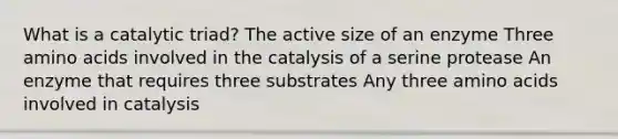 What is a catalytic triad? The active size of an enzyme Three <a href='https://www.questionai.com/knowledge/k9gb720LCl-amino-acids' class='anchor-knowledge'>amino acids</a> involved in the catalysis of a serine protease An enzyme that requires three substrates Any three amino acids involved in catalysis