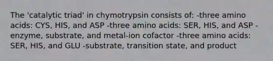 The 'catalytic triad' in chymotrypsin consists of: -three amino acids: CYS, HIS, and ASP -three amino acids: SER, HIS, and ASP -enzyme, substrate, and metal-ion cofactor -three amino acids: SER, HIS, and GLU -substrate, transition state, and product