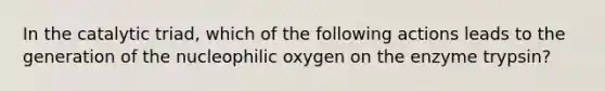 In the catalytic triad, which of the following actions leads to the generation of the nucleophilic oxygen on the enzyme trypsin?