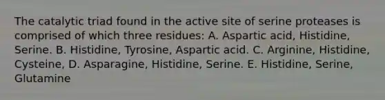 The catalytic triad found in the active site of serine proteases is comprised of which three residues: A. Aspartic acid, Histidine, Serine. B. Histidine, Tyrosine, Aspartic acid. C. Arginine, Histidine, Cysteine, D. Asparagine, Histidine, Serine. E. Histidine, Serine, Glutamine