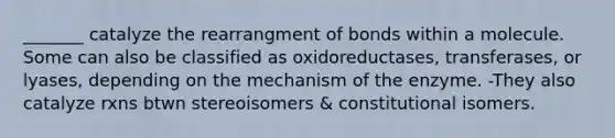 _______ catalyze the rearrangment of bonds within a molecule. Some can also be classified as oxidoreductases, transferases, or lyases, depending on the mechanism of the enzyme. -They also catalyze rxns btwn stereoisomers & constitutional isomers.