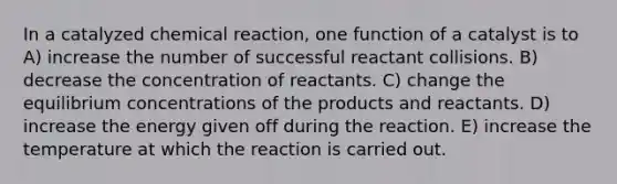 In a catalyzed chemical reaction, one function of a catalyst is to A) increase the number of successful reactant collisions. B) decrease the concentration of reactants. C) change the equilibrium concentrations of the products and reactants. D) increase the energy given off during the reaction. E) increase the temperature at which the reaction is carried out.