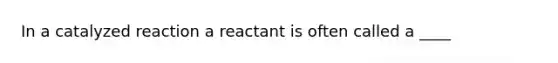 In a catalyzed reaction a reactant is often called a ____