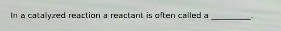 In a catalyzed reaction a reactant is often called a __________.