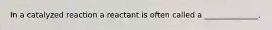 In a catalyzed reaction a reactant is often called a ______________.