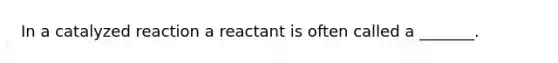 In a catalyzed reaction a reactant is often called a _______.