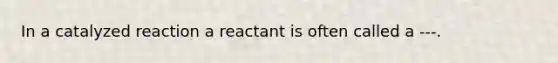 In a catalyzed reaction a reactant is often called a ---.