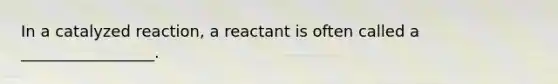 In a catalyzed reaction, a reactant is often called a _________________.