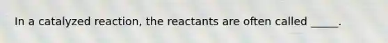 In a catalyzed reaction, the reactants are often called _____.