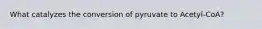 What catalyzes the conversion of pyruvate to Acetyl-CoA?