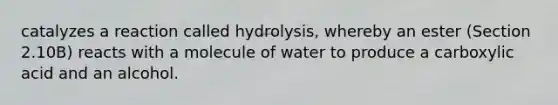 catalyzes a reaction called hydrolysis, whereby an ester (Section 2.10B) reacts with a molecule of water to produce a carboxylic acid and an alcohol.