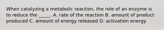 When catalyzing a metabolic reaction, the role of an enzyme is to reduce the _____. A. rate of the reaction B. amount of product produced C. amount of energy released D. activation energy