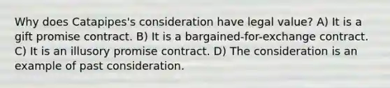 Why does Catapipes's consideration have legal value? A) It is a gift promise contract. B) It is a bargained-for-exchange contract. C) It is an illusory promise contract. D) The consideration is an example of past consideration.