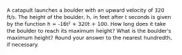 A catapult launches a boulder with an upward velocity of 320 ft/s. The height of the boulder, h, in feet after t seconds is given by the function h = -16t² + 320t + 100. How long does it take the boulder to reach its maximum height? What is the boulder's maximum height? Round your answer to the nearest hundredth, if necessary.