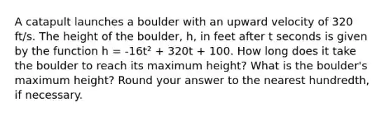 A catapult launches a boulder with an upward velocity of 320 ft/s. The height of the boulder, h, in feet after t seconds is given by the function h = -16t² + 320t + 100. How long does it take the boulder to reach its maximum height? What is the boulder's maximum height? Round your answer to the nearest hundredth, if necessary.