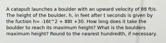 A catapult launches a boulder with an upward velocity of 88 ft/s. The height of the boulder, h, in feet after t seconds is given by the fuction h= -16t^2 + 88t +30. How long does it take the boulder to reach its maximum height? What is the boulders maximum height? Round to the nearest hundredth, if necessary.