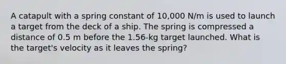 A catapult with a spring constant of 10,000 N/m is used to launch a target from the deck of a ship. The spring is compressed a distance of 0.5 m before the 1.56-kg target launched. What is the target's velocity as it leaves the spring?