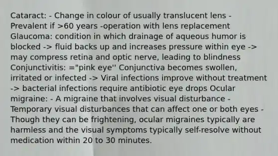 Cataract: - Change in colour of usually translucent lens - Prevalent if >60 years -operation with lens replacement Glaucoma: condition in which drainage of aqueous humor is blocked -> fluid backs up and increases pressure within eye -> may compress retina and optic nerve, leading to blindness Conjunctivitis: ="pink eye'' Conjunctiva becomes swollen, irritated or infected -> Viral infections improve without treatment -> bacterial infections require antibiotic eye drops Ocular migraine: - A migraine that involves visual disturbance - Temporary visual disturbances that can affect one or both eyes - Though they can be frightening, ocular migraines typically are harmless and the visual symptoms typically self-resolve without medication within 20 to 30 minutes.