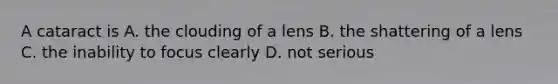 A cataract is A. the clouding of a lens B. the shattering of a lens C. the inability to focus clearly D. not serious