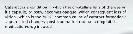 Cataract is a condition in which the crystalline lens of the eye or it's capsule, or both, becomes opaque, which consequent loss of vision. Which is the MOST common cause of cataract formation? -age-related changes -post-traumatic (trauma) -congenital -medication/drug induced