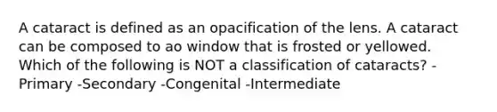 A cataract is defined as an opacification of the lens. A cataract can be composed to ao window that is frosted or yellowed. Which of the following is NOT a classification of cataracts? -Primary -Secondary -Congenital -Intermediate