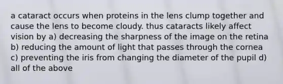 a cataract occurs when proteins in the lens clump together and cause the lens to become cloudy. thus cataracts likely affect vision by a) decreasing the sharpness of the image on the retina b) reducing the amount of light that passes through the cornea c) preventing the iris from changing the diameter of the pupil d) all of the above