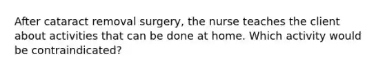 After cataract removal surgery, the nurse teaches the client about activities that can be done at home. Which activity would be contraindicated?