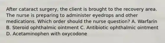 After cataract surgery, the client is brought to the recovery area. The nurse is preparing to administer eyedrops and other medications. Which order should the nurse question? A. Warfarin B. Steroid ophthalmic ointment C. Antibiotic ophthalmic ointment D. Acetaminophen with oxycodone