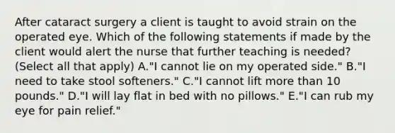 After cataract surgery a client is taught to avoid strain on the operated eye. Which of the following statements if made by the client would alert the nurse that further teaching is needed? (Select all that apply) A."I cannot lie on my operated side." B."I need to take stool softeners." C."I cannot lift more than 10 pounds." D."I will lay flat in bed with no pillows." E."I can rub my eye for pain relief."