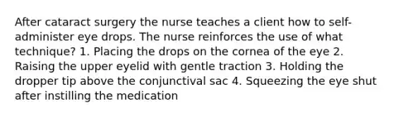 After cataract surgery the nurse teaches a client how to self-administer eye drops. The nurse reinforces the use of what technique? 1. Placing the drops on the cornea of the eye 2. Raising the upper eyelid with gentle traction 3. Holding the dropper tip above the conjunctival sac 4. Squeezing the eye shut after instilling the medication