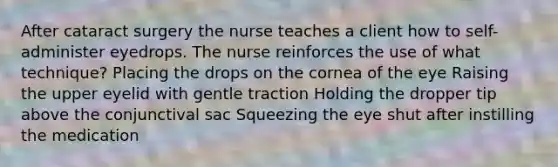 After cataract surgery the nurse teaches a client how to self-administer eyedrops. The nurse reinforces the use of what technique? Placing the drops on the cornea of the eye Raising the upper eyelid with gentle traction Holding the dropper tip above the conjunctival sac Squeezing the eye shut after instilling the medication