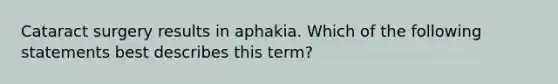 Cataract surgery results in aphakia. Which of the following statements best describes this term?