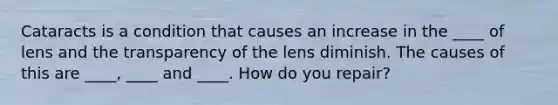 Cataracts is a condition that causes an increase in the ____ of lens and the transparency of the lens diminish. The causes of this are ____, ____ and ____. How do you repair?