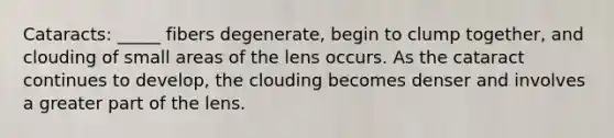 Cataracts: _____ fibers degenerate, begin to clump together, and clouding of small areas of the lens occurs. As the cataract continues to develop, the clouding becomes denser and involves a greater part of the lens.