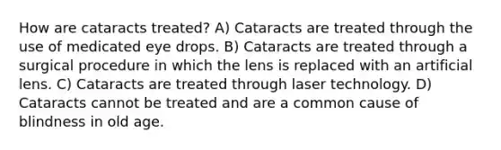 How are cataracts treated? A) Cataracts are treated through the use of medicated eye drops. B) Cataracts are treated through a surgical procedure in which the lens is replaced with an artificial lens. C) Cataracts are treated through laser technology. D) Cataracts cannot be treated and are a common cause of blindness in old age.