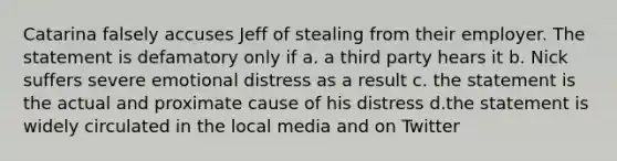 Catarina falsely accuses Jeff of stealing from their employer. The statement is defamatory only if a. a third party hears it b. Nick suffers severe emotional distress as a result c. the statement is the actual and proximate cause of his distress d.the statement is widely circulated in the local media and on Twitter