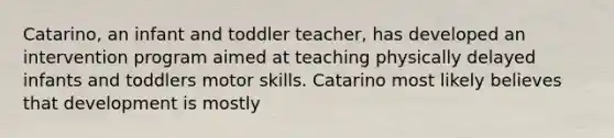 Catarino, an infant and toddler teacher, has developed an intervention program aimed at teaching physically delayed infants and toddlers motor skills. Catarino most likely believes that development is mostly