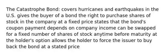 The Catastrophe Bond: covers hurricanes and earthquakes in the U.S. gives the buyer of a bond the right to purchase shares of stock in the company at a fixed price states that the bond's coupon payment depends on company income can be swapped for a fixed number of shares of stock anytime before maturity at the holder's option allows the holder to force the issuer to buy back the bond at a stated price