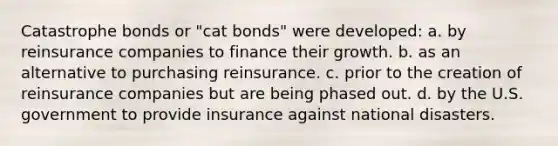 Catastrophe bonds or "cat bonds" were developed: a. by reinsurance companies to finance their growth. b. as an alternative to purchasing reinsurance. c. prior to the creation of reinsurance companies but are being phased out. d. by the U.S. government to provide insurance against national disasters.