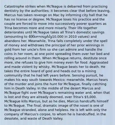 Catastrophe strikes when McTeague is debarred from practising dentistry by the authorities; it becomes clear that before leaving, Marcus has taken revenge on Mac by informing city hall that he has no license or degree. McTeague loses his practice and the couple are forced to move into successively poorer quarters as Trina becomes more and more miserly. Their life together deteriorates until McTeague takes all Trina's domestic savings (amounting to 400 or roughly10,000 in 2010 values) and abandons her. Meanwhile, Trina falls completely under the spell of money and withdraws the principal of her prior winnings in gold from her uncle's firm so she can admire and handle the coins in her room, at one point spreading them over her bed and rolling around in them. When McTeague returns, destitute once more, she refuses to give him money even for food. Aggravated and made violent by whisky, McTeague beats her to death. He takes the entire hoard of gold and heads out to a mining community that he had left years before. Sensing pursuit, he makes his way south towards Mexico; meanwhile, Marcus hears of the murder and joins the hunt for McTeague, finally catching him in Death Valley. In the middle of the desert Marcus and McTeague fight over McTeague's remaining water and, when that is lost and they are already doomed, over Trina's 5,000. McTeague kills Marcus, but as he dies, Marcus handcuffs himself to McTeague. The final, dramatic image of the novel is one of McTeague stranded, alone and helpless. He is left with only the company of Marcus's corpse, to whom he is handcuffed, in the desolate, arid waste of Death Valley.