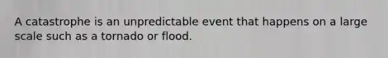 A catastrophe is an unpredictable event that happens on a large scale such as a tornado or flood.