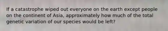 If a catastrophe wiped out everyone on the earth except people on the continent of Asia, approximately how much of the total genetic variation of our species would be left?